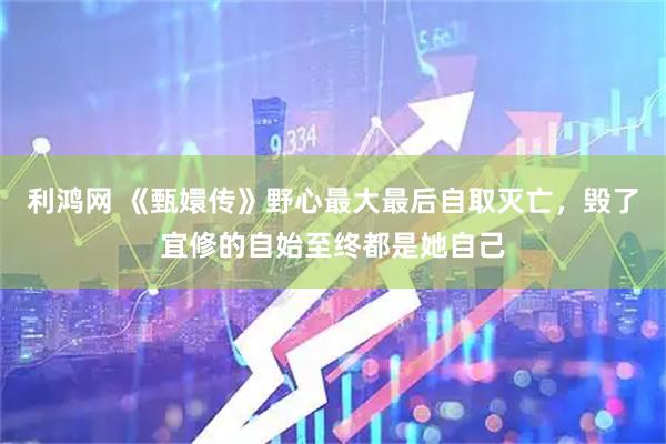 利鸿网 《甄嬛传》野心最大最后自取灭亡，毁了宜修的自始至终都是她自己