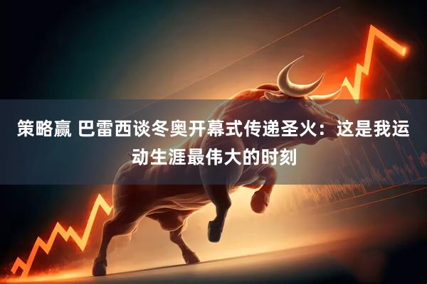 策略赢 巴雷西谈冬奥开幕式传递圣火：这是我运动生涯最伟大的时刻