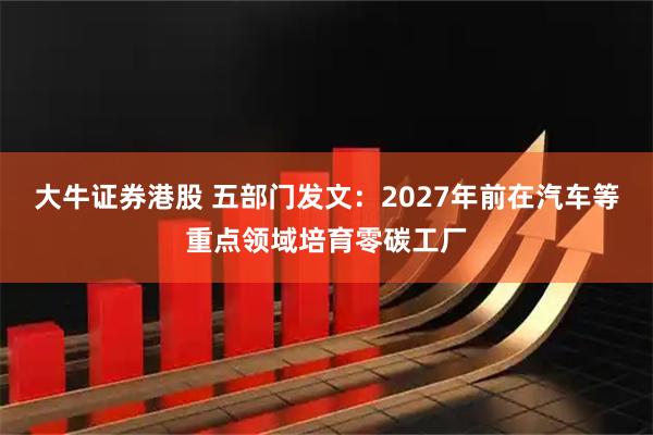 大牛证券港股 五部门发文：2027年前在汽车等重点领域培育零碳工厂