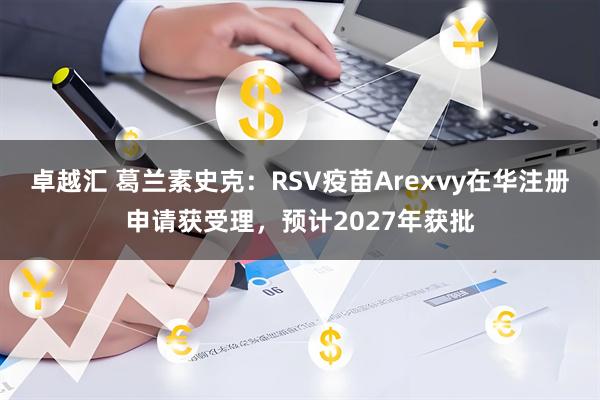 卓越汇 葛兰素史克：RSV疫苗Arexvy在华注册申请获受理，预计2027年获批