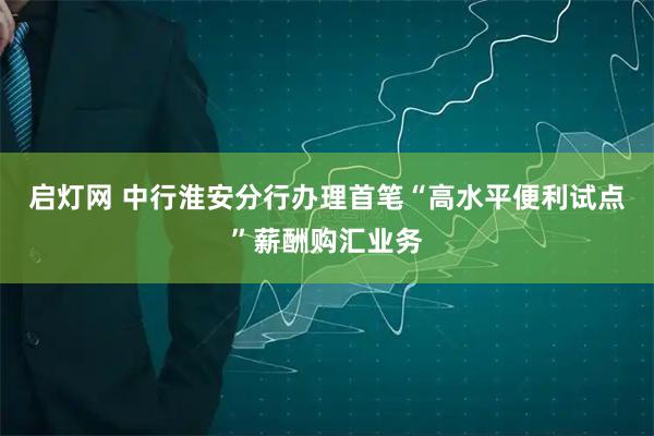 启灯网 中行淮安分行办理首笔“高水平便利试点”薪酬购汇业务