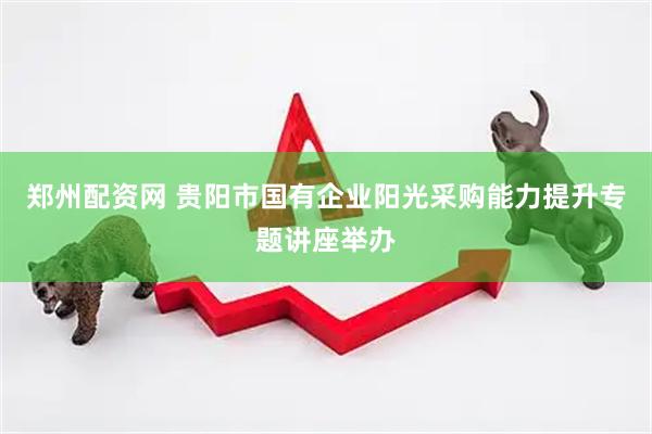 郑州配资网 贵阳市国有企业阳光采购能力提升专题讲座举办