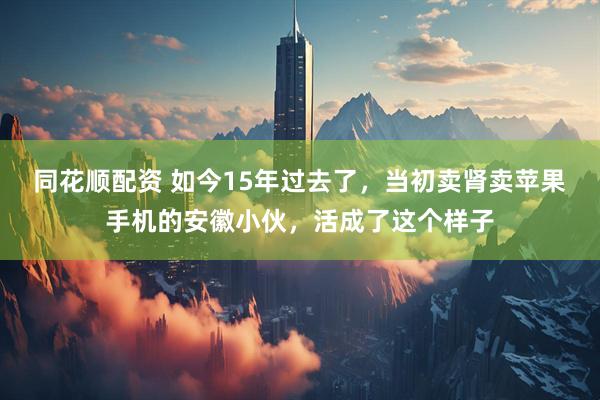 同花顺配资 如今15年过去了，当初卖肾卖苹果手机的安徽小伙，活成了这个样子