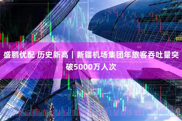 盛鹏优配 历史新高｜新疆机场集团年旅客吞吐量突破5000万人次