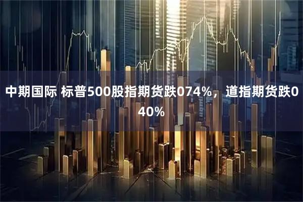 中期国际 标普500股指期货跌074%，道指期货跌040%