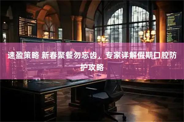 速盈策略 新春聚餐勿忘齿，专家详解假期口腔防护攻略