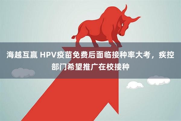 海越互赢 HPV疫苗免费后面临接种率大考，疾控部门希望推广在校接种