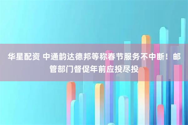 华星配资 中通韵达德邦等称春节服务不中断！邮管部门督促年前应投尽投