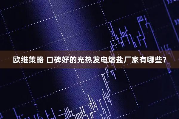 欧维策略 口碑好的光热发电熔盐厂家有哪些？