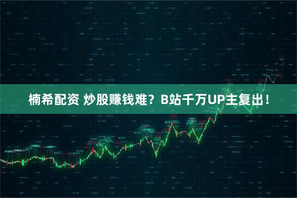 楠希配资 炒股赚钱难？B站千万UP主复出！