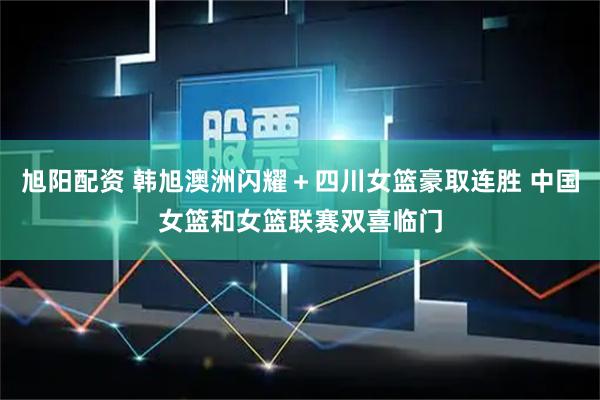 旭阳配资 韩旭澳洲闪耀＋四川女篮豪取连胜 中国女篮和女篮联赛双喜临门