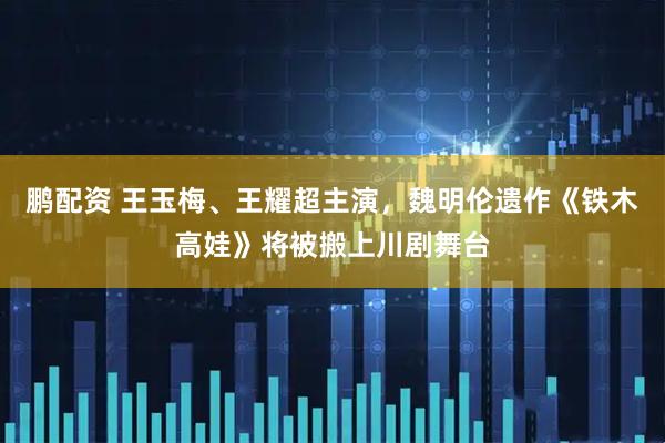 鹏配资 王玉梅、王耀超主演，魏明伦遗作《铁木高娃》将被搬上川剧舞台