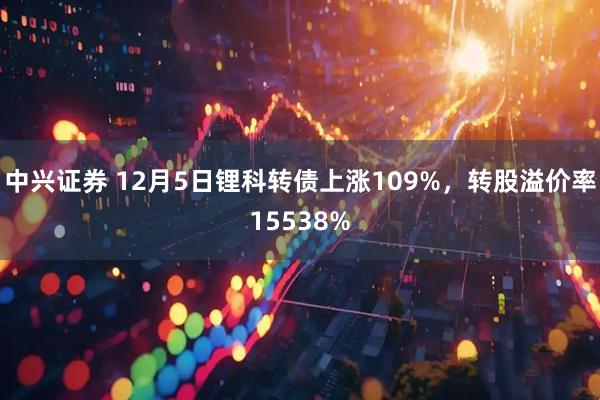 中兴证券 12月5日锂科转债上涨109%，转股溢价率15538%