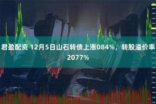 君盈配资 12月5日山石转债上涨084%，转股溢价率2077%