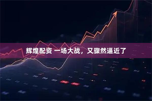 辉煌配资 一场大战，又骤然逼近了