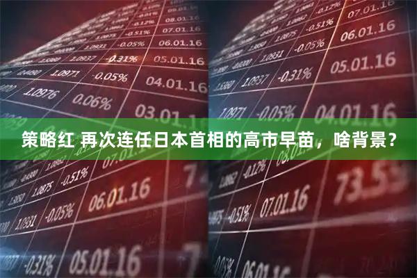 策略红 再次连任日本首相的高市早苗，啥背景？
