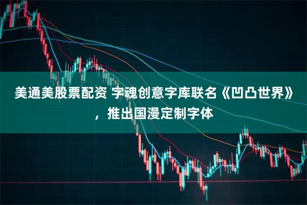 美通美股票配资 字魂创意字库联名《凹凸世界》，推出国漫定制字体