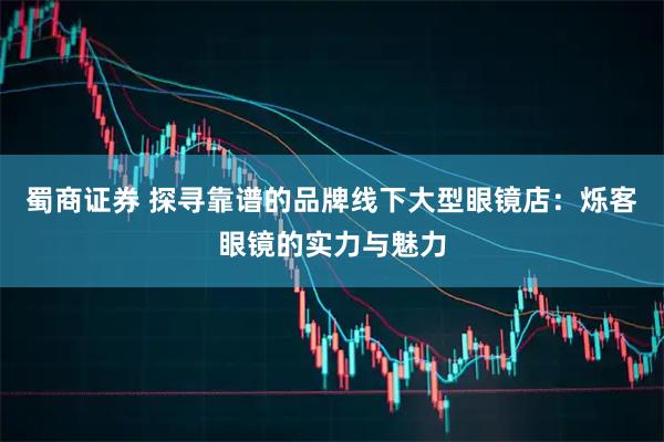 蜀商证券 探寻靠谱的品牌线下大型眼镜店：烁客眼镜的实力与魅力