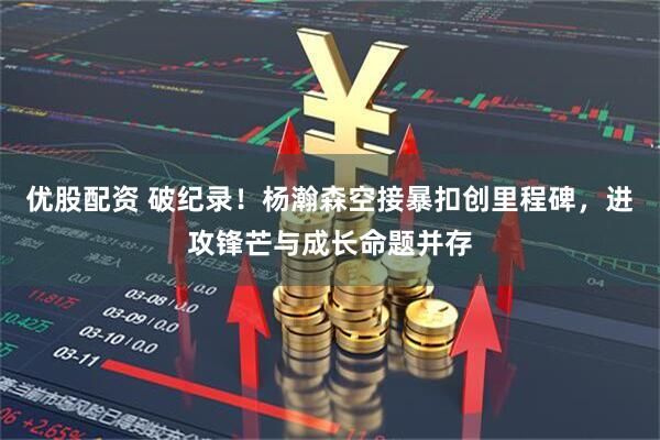 优股配资 破纪录！杨瀚森空接暴扣创里程碑，进攻锋芒与成长命题并存