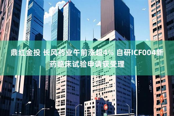鼎红金投 长风药业午前涨超4% 自研ICF004新药临床试验申请获受理