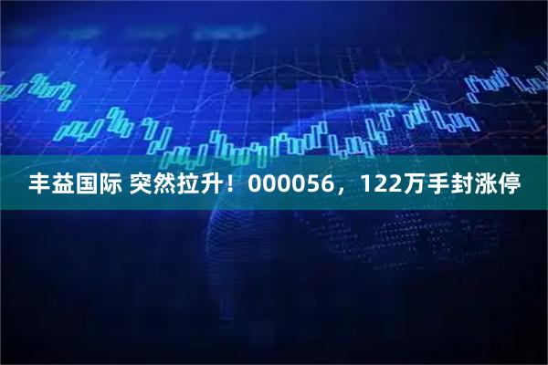 丰益国际 突然拉升！000056，122万手封涨停
