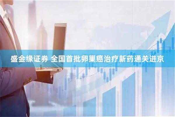 盛金缘证券 全国首批卵巢癌治疗新药通关进京