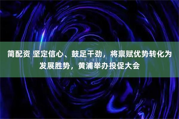 简配资 坚定信心、鼓足干劲，将禀赋优势转化为发展胜势，黄浦举办投促大会