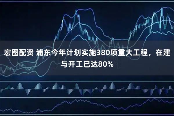 宏图配资 浦东今年计划实施380项重大工程，在建与开工已达80%