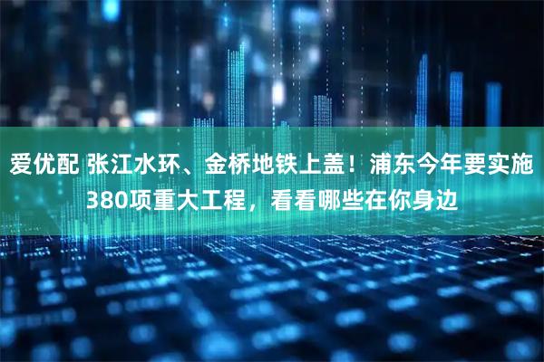 爱优配 张江水环、金桥地铁上盖！浦东今年要实施380项重大工程，看看哪些在你身边