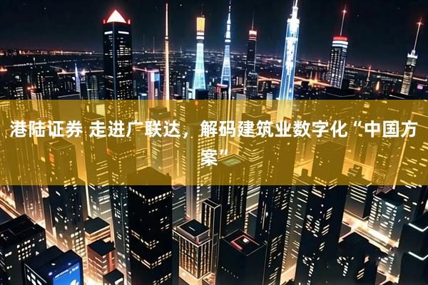 港陆证券 走进广联达，解码建筑业数字化“中国方案”