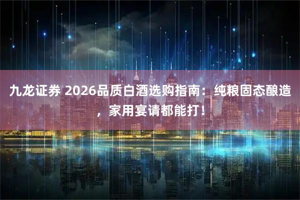 九龙证券 2026品质白酒选购指南：纯粮固态酿造，家用宴请都能打！