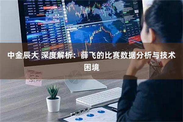 中金辰大 深度解析：薛飞的比赛数据分析与技术困境
