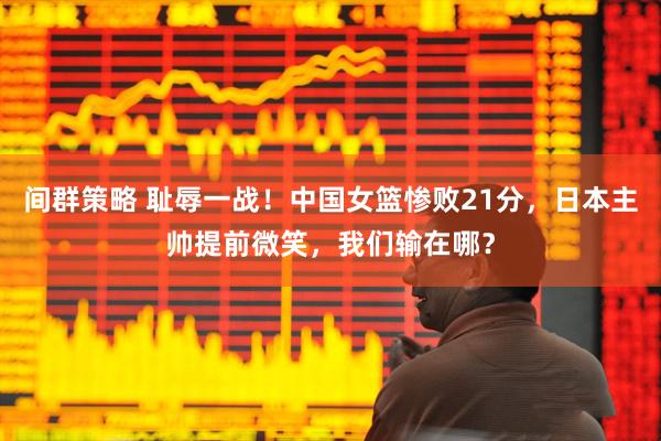 间群策略 耻辱一战！中国女篮惨败21分，日本主帅提前微笑，我们输在哪？