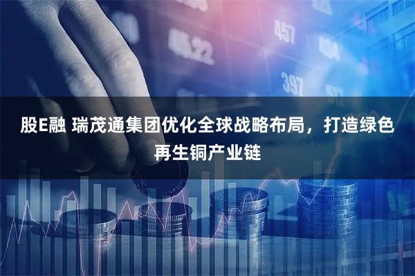 股E融 瑞茂通集团优化全球战略布局，打造绿色再生铜产业链