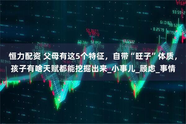 恒力配资 父母有这5个特征，自带“旺子”体质，孩子有啥天赋都能挖掘出来_小事儿_顾虑_事情