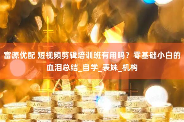 富源优配 短视频剪辑培训班有用吗？零基础小白的血泪总结_自学_表妹_机构