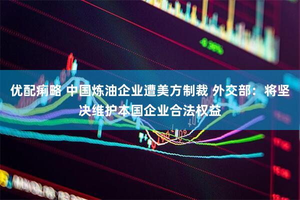 优配痢略 中国炼油企业遭美方制裁 外交部：将坚决维护本国企业合法权益